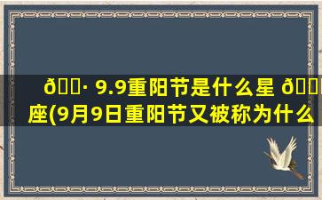 🌷 9.9重阳节是什么星 🐟 座(9月9日重阳节又被称为什么节)